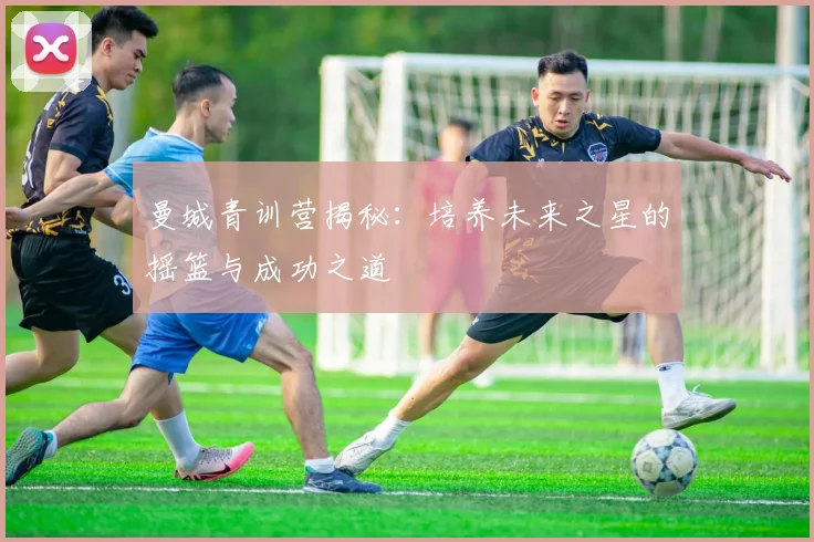 曼城青训营揭秘:培养未来之星的摇篮与成功之道