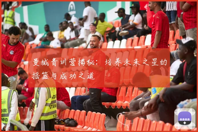 曼城青训营揭秘:培养未来之星的摇篮与成功之道