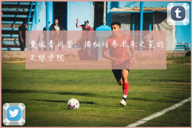 曼城青训营:揭秘培养未来之星的足球学院
