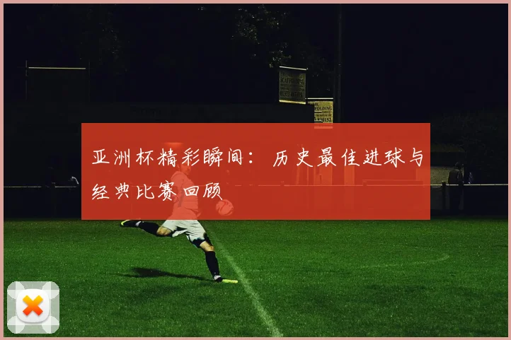亚洲杯精彩瞬间：历史最佳进球与经典比赛回顾