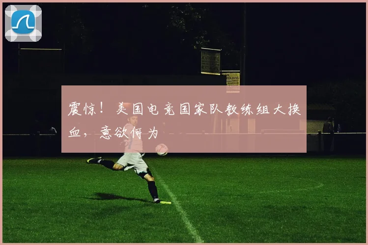 震惊！美国电竞国家队教练组大换血，意欲何为