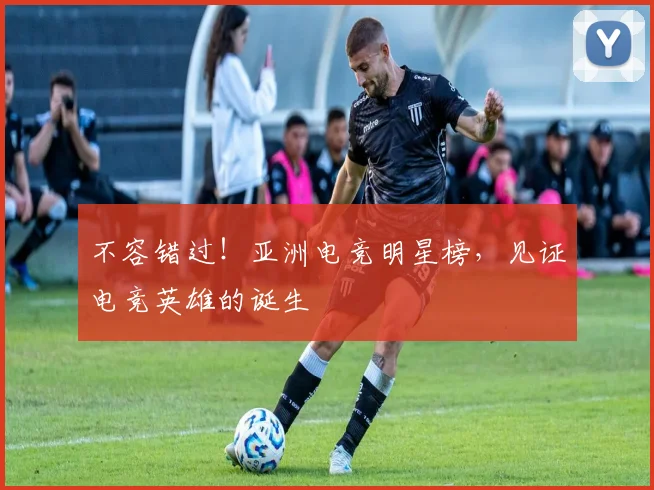 不容错过！亚洲电竞明星榜，见证电竞英雄的诞生