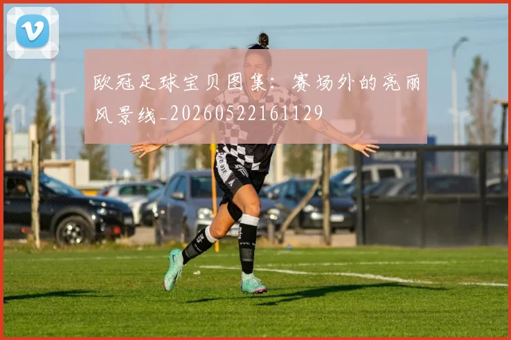 欧冠足球宝贝图集:赛场外的亮丽风景线_20260522161129