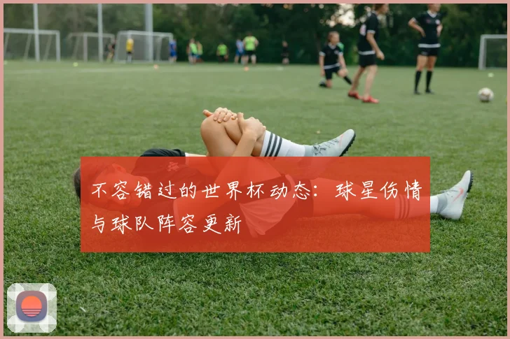 不容错过的世界杯动态：球星伤情与球队阵容更新